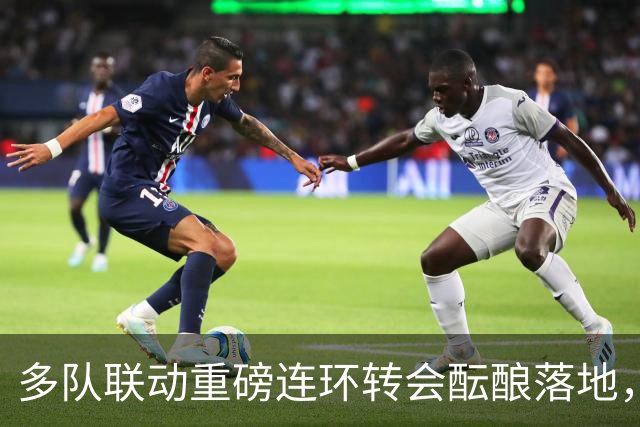 多队联动重磅连环转会酝酿落地，交易连锁反应或将提速胡利安・阿尔瓦雷斯转会阿森纳