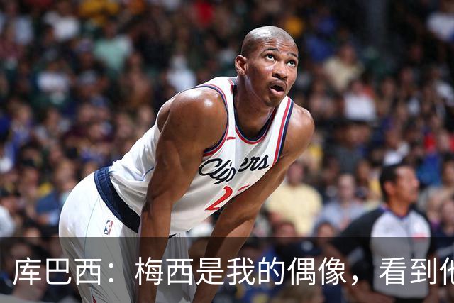 库巴西：梅西是我的偶像，看到他输球我确实有些难过