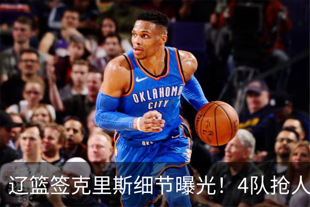 辽篮签克里斯细节曝光！4队抢人他选辽宁，9月初归队 名记担心1事